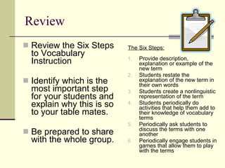 Review Review the Six Steps to Vocabulary Instruction  Identify which is the most important step for your students and explain why this is so to your table mates. Be prepared to share with the whole group. Provide description, explanation or example of the new term Students restate the explanation of the new term in their own words Students create a nonlinguistic representation of the term Students periodically do activities that help them add to their knowledge of vocabulary terms Periodically ask students to discuss the terms with one another Periodically engage students in games that allow them to play with the terms The Six Steps: 