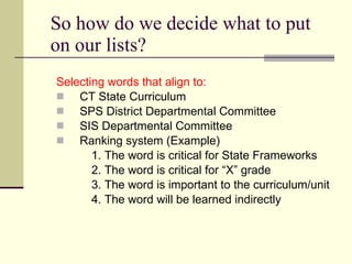 So how do we decide what to put on our lists? Selecting words that align to: CT State Curriculum SPS District Departmental Committee SIS Departmental Committee Ranking system (Example) 1. The word is critical for State Frameworks 2. The word is critical for “X” grade 3. The word is important to the curriculum/unit 4. The word will be learned indirectly 