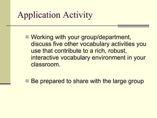 Application Activity Working with your group/department, discuss five other vocabulary activities you use that contribute to a rich, robust, interactive vocabulary environment in your classroom. Be prepared to share with the large group 