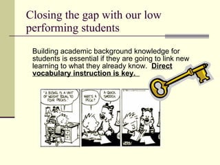 Closing the gap with our low performing students Building academic background knowledge for students is essential if they are going to link new learning to what they already know.  Direct vocabulary instruction is key.  