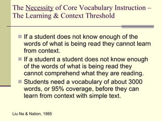 The  Necessity  of Core Vocabulary Instruction – The Learning & Context Threshold If a student does not know enough of the words of what is being read they cannot learn from context. If a student a student does not know enough of the words of what is being read they cannot comprehend what they are reading. Students need a vocabulary of about 3000 words, or 95% coverage, before they can learn from context with simple text.  Liu Na & Nation, 1985 