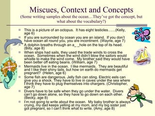 Miscues, Context and Concepts (Some writing samples about the ocean…They’ve got the concept, but what about the vocabulary?) This is a picture of an octopus.  It has eight testicles……(Kelly, age 6)  If you are surrounded by ocean you are an island.  If you don’t have ocean all round you, you are incontinent. (Wayne, age 7) A dolphin breaths through an a_ _hole on the top of its head. (Billy, age 8) When ships had sails, they used the trade winds to cross the ocean.  Sometimes when the wind didn’t blow the sailors would whistle to make the wind come.  My brother said they would have been better off eating beans. (William, age 7) Mermaids live in the ocean.  I like mermaids.  They are beautiful and I like their shiny tails, but how on earth do mermaids get pregnant?  (Helen, age 6) Some fish are dangerous. Jelly fish can sting. Electric eels can give you a shock. They have to live in caves under the sea where I think they have to plug themselves into chargers. (Christopher, age 7) Divers have to be safe when they go under the water.  Divers can’t go down alone, so they have to go down on each other. (Becky, age 8) I’m not going to write about the ocean.  My baby brother is always crying, my dad keeps yelling at my mom, and my big sister just got pregnant, so I can’t think what to write. (Amy, age 8) 