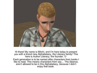 Hi there! My name is Mitchi, and I’m here today to present you with a brand new Alphabetacy, the Literacy family! This here is Author Literacy, the founder.     Each generation is to be named after characters from books I like to read. This means characters from say… The Séance, aren’t allowed to be in this Alphabetacy, because I didn’t enjoy that book.  