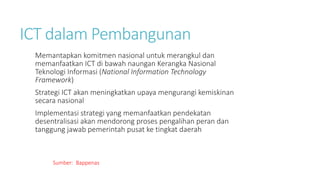 ICT dalam Pembangunan
Memantapkan komitmen nasional untuk merangkul dan
memanfaatkan ICT di bawah naungan Kerangka Nasional
Teknologi Informasi (National Information Technology
Framework)
Strategi ICT akan meningkatkan upaya mengurangi kemiskinan
secara nasional
Implementasi strategi yang memanfaatkan pendekatan
desentralisasi akan mendorong proses pengalihan peran dan
tanggung jawab pemerintah pusat ke tingkat daerah
Sumber: Bappenas
 