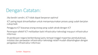 Dengan Catatan:
Jika berdiri sendiri, ICT tidak dapat berperan optimal
ICT paling tepat dimanfaatkan untuk menyempurnakan proses yang sudah berjalan
cukup baik
Pengguna ICT biasanya orang-orang yang sudah akrab dengan ICT
Penerapan efektif ICT melibatkan baik infrastruktur teknologi maupun infrastruktur
informasi
Di perdesaan negara berkembang (yaitu tempat tinggal mayoritas penduduknya),
instalasi dan perawatan infrastruktur teknologi relatif mudah dibandingkan dengan
pengadaan infrastruktur informasi
Sumber: Bappenas
 