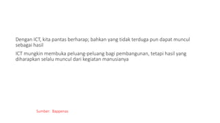 Dengan ICT, kita pantas berharap; bahkan yang tidak terduga pun dapat muncul
sebagai hasil
ICT mungkin membuka peluang-peluang bagi pembangunan, tetapi hasil yang
diharapkan selalu muncul dari kegiatan manusianya
Sumber: Bappenas
 