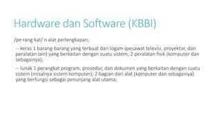 Hardware dan Software (KBBI)
/pe·rang·kat/ n alat perlengkapan;
-- keras 1 barang-barang yang terbuat dari logam (pesawat televisi, proyektor, dan
peralatan lain) yang berkaitan dengan suatu sistem; 2 peralatan fisik (komputer dan
sebagainya);
-- lunak 1 perangkat program, prosedur, dan dokumen yang berkaitan dengan suatu
sistem (misalnya sistem komputer); 2 bagian dari alat (komputer dan sebagainya)
yang berfungsi sebagai penunjang alat utama;
 