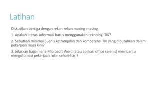 Latihan
Diskusikan bertiga dengan rekan-rekan masing-masing
1. Apakah literasi informasi harus menggunakan teknologi TIK?
2. Sebutkan minimal 5 jenis ketrampilan dan kompetensi TIK yang dibutuhkan dalam
pekerjaan masa kini?
3. Jelaskan bagaimana Microsoft Word (atau aplikasi office sejenis) membantu
mengotomasi pekerjaan rutin sehari-hari?
 