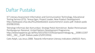 Daftar Pustaka
ICT Literacy Assessment Information and Communication Technology, Educational
Testing Service (ETS). Teresa Egan, Project Leader, New Product Development.
http://webspace.ship.edu/hliu/etextbook/e-assessment/ict-assess.pdf. Diakses pada
(03/08/2016).
Teknologi Informasi dan Komunikasi: Strategi Peduli Kemiskinan. Badan Perencanaan
Pembangunan Nasional, United Nations Development Programme.
http://www.bappenas.go.id/files/5013/5027/3392/propoorindoagung__2008112207
5003__582__0.pdf. Diakses pada (25/07/2016)
Catts Ralph, Lau Jesus.2008. Towards Information Literacy Indicators.UNESCO: Paris.
 
