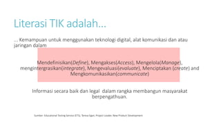 Literasi TIK adalah...
... Kemampuan untuk menggunakan teknologi digital, alat komunikasi dan atau
jaringan dalam
Mendefinisikan(Define), Mengakses(Access), Mengelola(Manage),
mengintergrasikan(integrate), Mengevaluasi(evaluate), Menciptakan (create) and
Mengkomunikasikan(communicate)
Informasi secara baik dan legal dalam rangka membangun masyarakat
berpengathuan.
Sumber: Educational Testing Service (ETS), Teresa Egan, Project Leader, New Product Development
 