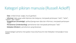 Kategori pikiran manusia (Russell Ackoff)
Data: simbol (misal: angka, huruf, gambar)
Informasi: data yang sudah diproses dan berguna; menjawab pertanyaan "who", "what",
"where", dan "when"
Pengetahuan (Knowledge): aplikasi/pengunaan data dan informasi; menjawab pertanyaan
"how"
Pemahaman (Understanding): pemahaman dan menjawab pertanyaan "why"
Kebijakan (Wisdom): pemahaman yang dievaluasi
Empat kategori pertama merupakan masa lalu/masa kini dan Kebijakan menyangkut masa
depan
 