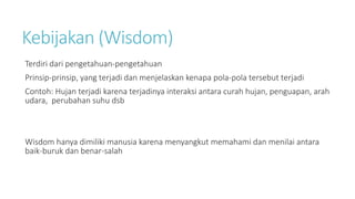 Kebijakan (Wisdom)
Terdiri dari pengetahuan-pengetahuan
Prinsip-prinsip, yang terjadi dan menjelaskan kenapa pola-pola tersebut terjadi
Contoh: Hujan terjadi karena terjadinya interaksi antara curah hujan, penguapan, arah
udara, perubahan suhu dsb
Wisdom hanya dimiliki manusia karena menyangkut memahami dan menilai antara
baik-buruk dan benar-salah
 