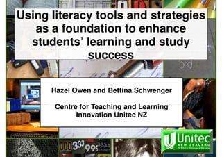 Using literacy tools and strategies
   as a foundation to enhance
  students’ learning and study
             success

      Hazel Owen and Bettina Schwenger

       Centre for Teaching and Learning
             Innovation Unitec NZ
 