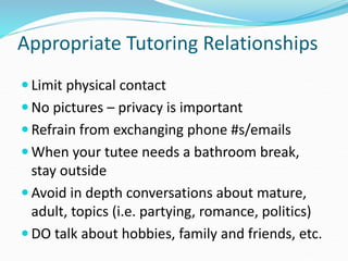 Appropriate Tutoring Relationships
 Limit physical contact
 No pictures – privacy is important
 Refrain from exchanging phone #s/emails
 When your tutee needs a bathroom break,
stay outside
 Avoid in depth conversations about mature,
adult, topics (i.e. partying, romance, politics)
 DO talk about hobbies, family and friends, etc.
 
