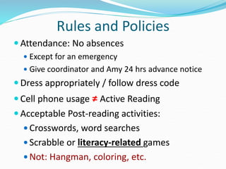 Rules and Policies
 Attendance: No absences
 Except for an emergency
 Give coordinator and Amy 24 hrs advance notice
 Dress appropriately / follow dress code
 Cell phone usage ≠ Active Reading
 Acceptable Post-reading activities:
 Crosswords, word searches
 Scrabble or literacy-related games
 Not: Hangman, coloring, etc.
 