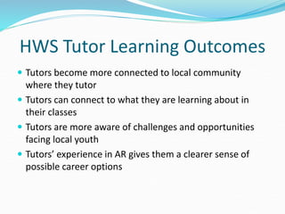 HWS Tutor Learning Outcomes
 Tutors become more connected to local community
where they tutor
 Tutors can connect to what they are learning about in
their classes
 Tutors are more aware of challenges and opportunities
facing local youth
 Tutors’ experience in AR gives them a clearer sense of
possible career options
 