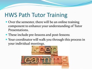 HWS Path Tutor Training
 Over the semester, there will be an online training
component to enhance your understanding of Tutor
Presentations.
 These include pre-lessons and post-lessons
 Your coordinator will walk you through this process in
your individual meetings.
 