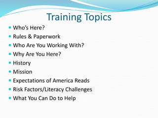 Training Topics
 Who’s Here?
 Rules & Paperwork
 Who Are You Working With?
 Why Are You Here?
 History
 Mission
 Expectations of America Reads
 Risk Factors/Literacy Challenges
 What You Can Do to Help
 