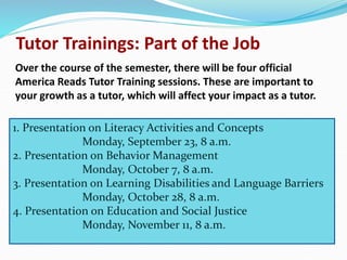 Tutor Trainings: Part of the Job
Over the course of the semester, there will be four official
America Reads Tutor Training sessions. These are important to
your growth as a tutor, which will affect your impact as a tutor.
1. Presentation on Literacy Activities and Concepts
Monday, September 23, 8 a.m.
2. Presentation on Behavior Management
Monday, October 7, 8 a.m.
3. Presentation on Learning Disabilities and Language Barriers
Monday, October 28, 8 a.m.
4. Presentation on Education and Social Justice
Monday, November 11, 8 a.m.
 