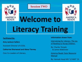 Facilitated By:
Amy Jackson Sellers
Assistant Director of CCESL
Catherine Sherwood and Alexa Tierney
Civic Co-Leaders of Literacy
Information drawn from:
Intervening for Literacy: The Joy
of Reading to Young Children.
By: Charles Temple
& James MaKinster
America Reads Tutor Resource
Manual
By: Hannah Hood WS ‘12 MAT ‘13
Session TWO
 