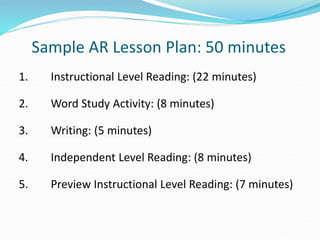 Sample AR Lesson Plan: 50 minutes
1. Instructional Level Reading: (22 minutes)
2. Word Study Activity: (8 minutes)
3. Writing: (5 minutes)
4. Independent Level Reading: (8 minutes)
5. Preview Instructional Level Reading: (7 minutes)
 