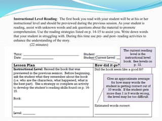 Instructional Level Reading: The first book you read with your student will be at his or her
instructional level and should be previewed during the previous session. As your student is
reading, assist with unknown words and ask questions about the material to promote
comprehension. Use the reading strategies listed on p. 14-15 to assist you. Write down words
that your student in struggling with. During this time use pre- and post- reading activities to
enhance the understanding of the story.
(22 minutes)
 