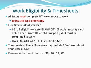 Work Eligibility & Timesheets
 All tutors must complete NY wage notice to work
 Lyons site paid differently
 First time student worker?
 I-9 (US eligibility—state ID AND EITHER social security card
or birth certificate OR a valid passport), W-4 must be
completed to work
 HW in Gulick Hall / HR Hours: 8:30-5 M-F
 Timesheets online / Two-week pay periods / Confused about
your status? Ask!
 Remember to round hours to .25, .50, .75, .00
 