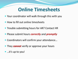 Online Timesheets
 Your coordinator will walk through this with you
 How to fill out online timesheets
 Trouble submitting hours for AR? Contact HR
 Please submit hours correctly and promptly
 Coordinators will confirm your attendance…
 They cannot verify or approve your hours
 …it’s up to you!
 