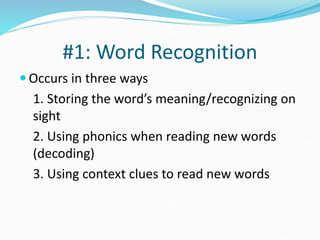 #1: Word Recognition
 Occurs in three ways
1. Storing the word’s meaning/recognizing on
sight
2. Using phonics when reading new words
(decoding)
3. Using context clues to read new words
 