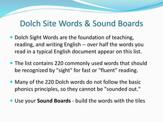 Dolch Site Words & Sound Boards
 Dolch Sight Words are the foundation of teaching,
reading, and writing English -- over half the words you
read in a typical English document appear on this list.
 The list contains 220 commonly used words that should
be recognized by "sight" for fast or "fluent" reading.
 Many of the 220 Dolch words do not follow the basic
phonics principles, so they cannot be "sounded out."
 Use your Sound Boards - build the words with the tiles
 