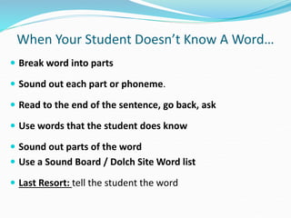 When Your Student Doesn’t Know A Word…
 Break word into parts
 Sound out each part or phoneme.
 Read to the end of the sentence, go back, ask
 Use words that the student does know
 Sound out parts of the word
 Use a Sound Board / Dolch Site Word list
 Last Resort: tell the student the word
 