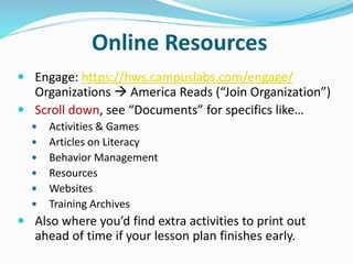Online Resources
 Engage: https://hws.campuslabs.com/engage/
Organizations  America Reads (“Join Organization”)
 Scroll down, see “Documents” for specifics like…
 Activities & Games
 Articles on Literacy
 Behavior Management
 Resources
 Websites
 Training Archives
 Also where you’d find extra activities to print out
ahead of time if your lesson plan finishes early.
 