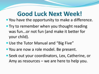 Good Luck Next Week!
 You have the opportunity to make a difference.
 Try to remember when you thought reading
was fun…or not fun (and make it better for
your child).
 Use the Tutor Manual and “Big Five”
 You are now a role model. Be present.
 Seek out your coordinators, Lex, Catherine, or
Amy as resources – we are here to help you.
 