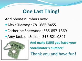 One Last Thing!
Add phone numbers now:
Alexa Tierney : 781-686-8455
Catherine Sherwood: 585-857-1369
Amy Jackson Sellers: 315-521-0841
And make SURE you have your
coordinator’s number!
Thank you and have fun!
 
