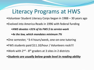 Literacy Programs at HWS
•Volunteer Student Literacy Corps began in 1988 – 30 years ago
•Evolved into America Reads in 1996 with federal funding
•HWS devotes >31% of its FWS $ to service-work
•4x the law, which mandates minimum 7%
•One semester, ~3-4 hours/week, one-on-one tutoring
•FWS students paid $11.10/hour / Volunteers rock!!!
•Work with 2nd - 8th graders at 3 sites in 2 districts
•Students are usually below grade level in reading ability
 