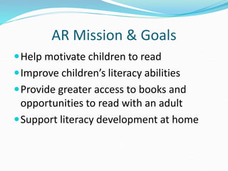 AR Mission & Goals
Help motivate children to read
Improve children’s literacy abilities
Provide greater access to books and
opportunities to read with an adult
Support literacy development at home
 