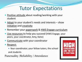 Tutor Expectations
 Positive attitude about reading/working with your
student
 Adapt to your student’s needs and interests – show
initiative and creativity
 Remember your paperwork & HWS Engage curriculum
 Use resources to help you succeed (HWS Engage, your
peers, your coordinator, Amy, Katie)
 Communicate with your coordinator
 Respect:
 Your coordinator, your fellow tutors, the school
and students
Punctuality /Reliability / Attendance
 