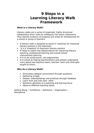 9 Steps in a
                 Learning Literacy Walk
                      Framework
  What is a Literacy Walk?

  Literacy walks are a series of organised, highly structured
  collaborative short visits by colleagues into active classrooms.
  They identify evidence of progress and areas for development for
  a school or group of teachers.

  •   A literacy walk is designed to assist in ‘coaching’ for improved
      literacy practice in the classroom
  •    It is a ‘snapshot’ of classroom literacy practice
  •   It helps to collect real data/evidence for improving literacy
      teaching, professional learning and overall school
      improvement planning
  •   It is to be constructive, not judgemental
  •   It is aimed at helping teacher/teams and schools understand
      more about how teachers teach, learners’ learn and what gets
      taught to whom.

  Why do a Literacy Walk?

      •   Stimulates collegial conversation through questions
      •   Gathering of data
      •   Deepen understandings and practices through feedback
      •   Learn from and with each other
      •   Reinforce attention to a teaching and learning focus
      •   Observe different teaching styles.

Getting Along – Confidence – Resilience – Organisation –
Persistence
 