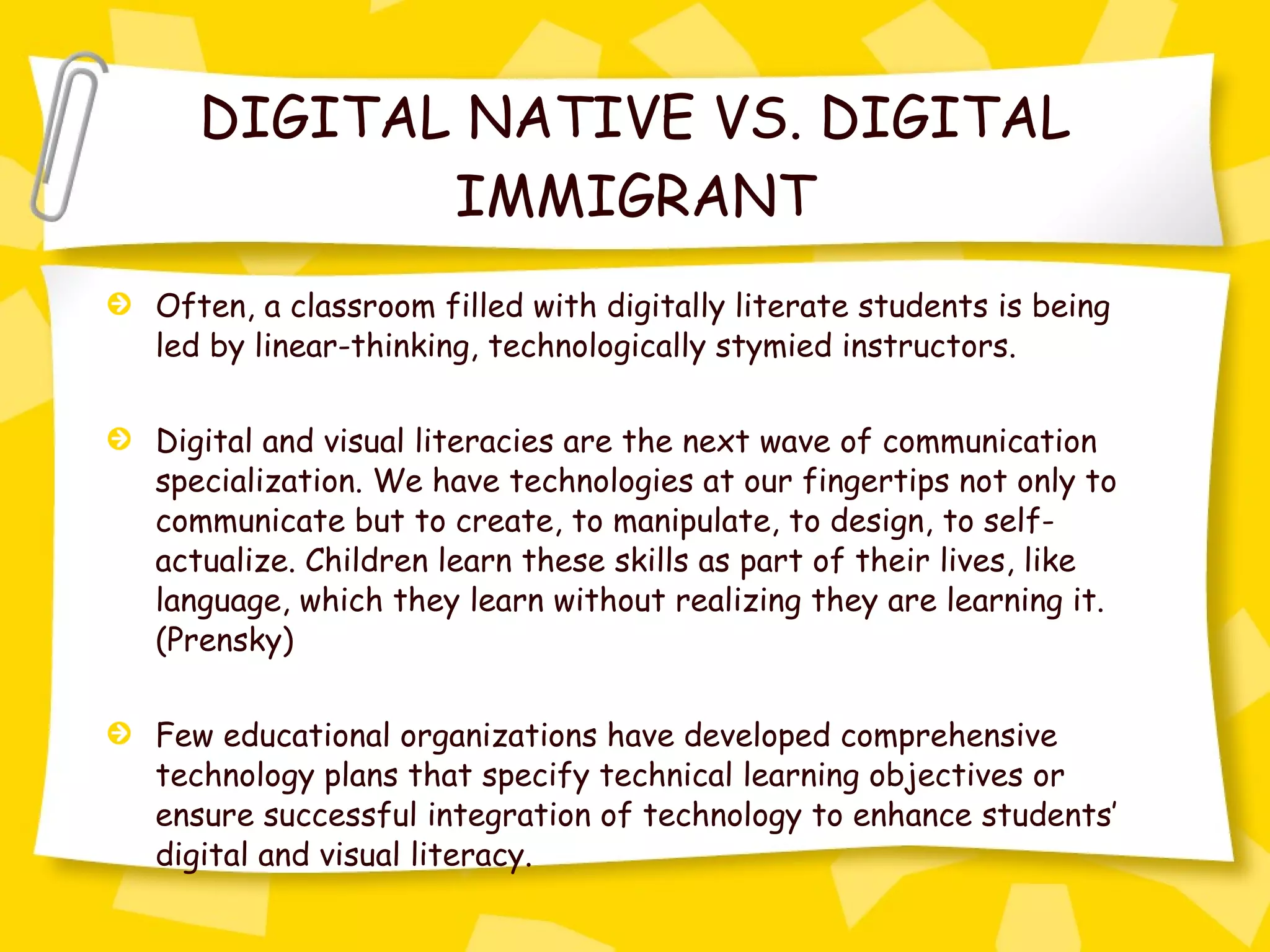 DIGITAL NATIVE VS. DIGITAL IMMIGRANT Often, a classroom filled with digitally literate students is being led by linear-thinking, technologically stymied instructors.  Digital and visual literacies are the next wave of communication specialization. We have technologies at our fingertips not only to communicate but to create, to manipulate, to design, to self-actualize. Children learn these skills as part of their lives, like language, which they learn without realizing they are learning it. (Prensky) Few educational organizations have developed comprehensive technology plans that specify technical learning objectives or ensure successful integration of technology to enhance students’ digital and visual literacy. 