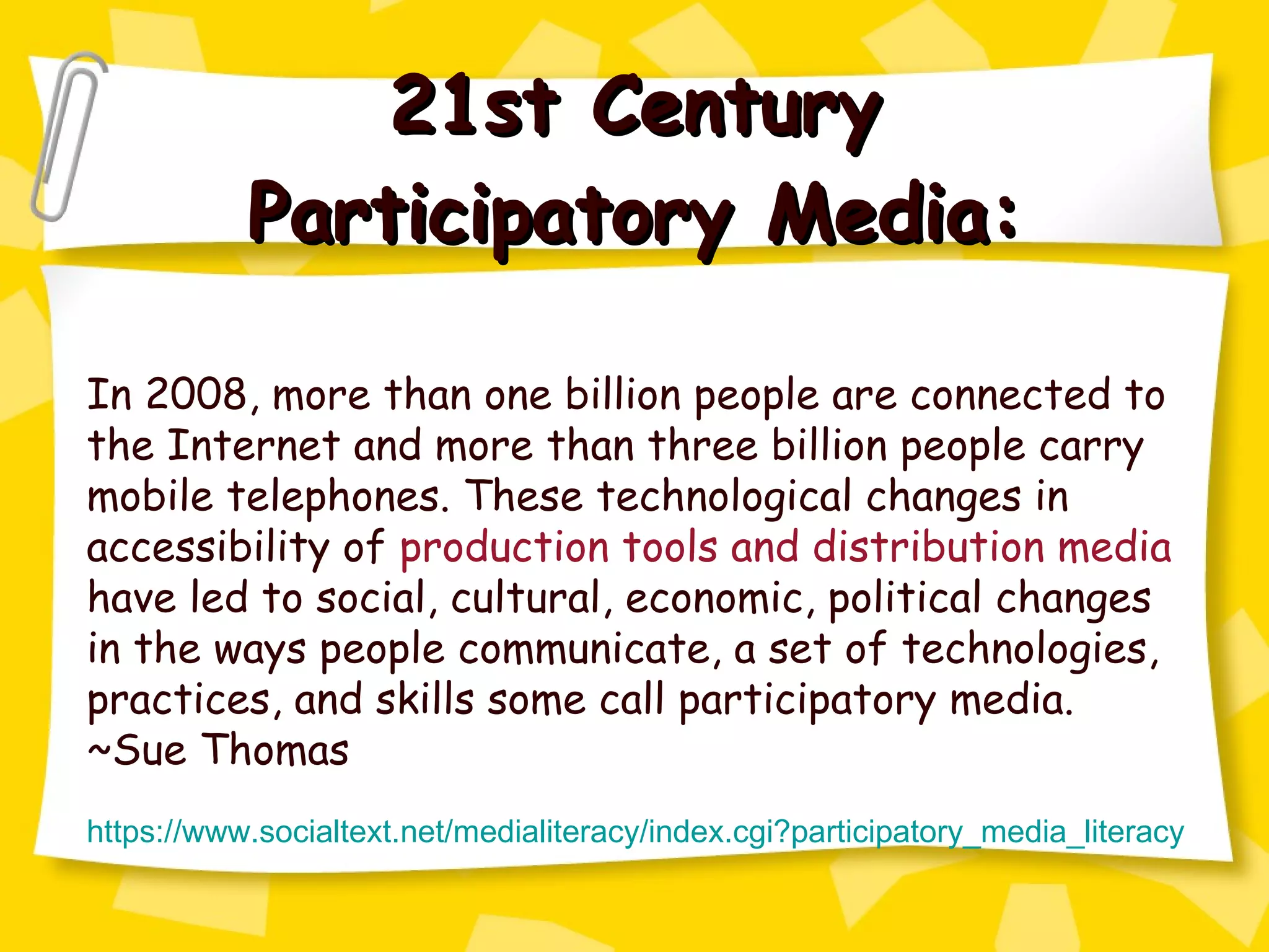 21st Century Participatory Media: In 2008, more than one billion people are connected to the Internet and more than three billion people carry mobile telephones. These technological changes in accessibility of  production tools and distribution media  have led to social, cultural, economic, political changes in the ways people communicate, a set of technologies, practices, and skills some call participatory media. ~Sue Thomas https://www.socialtext.net/medialiteracy/index.cgi?participatory_media_literacy 