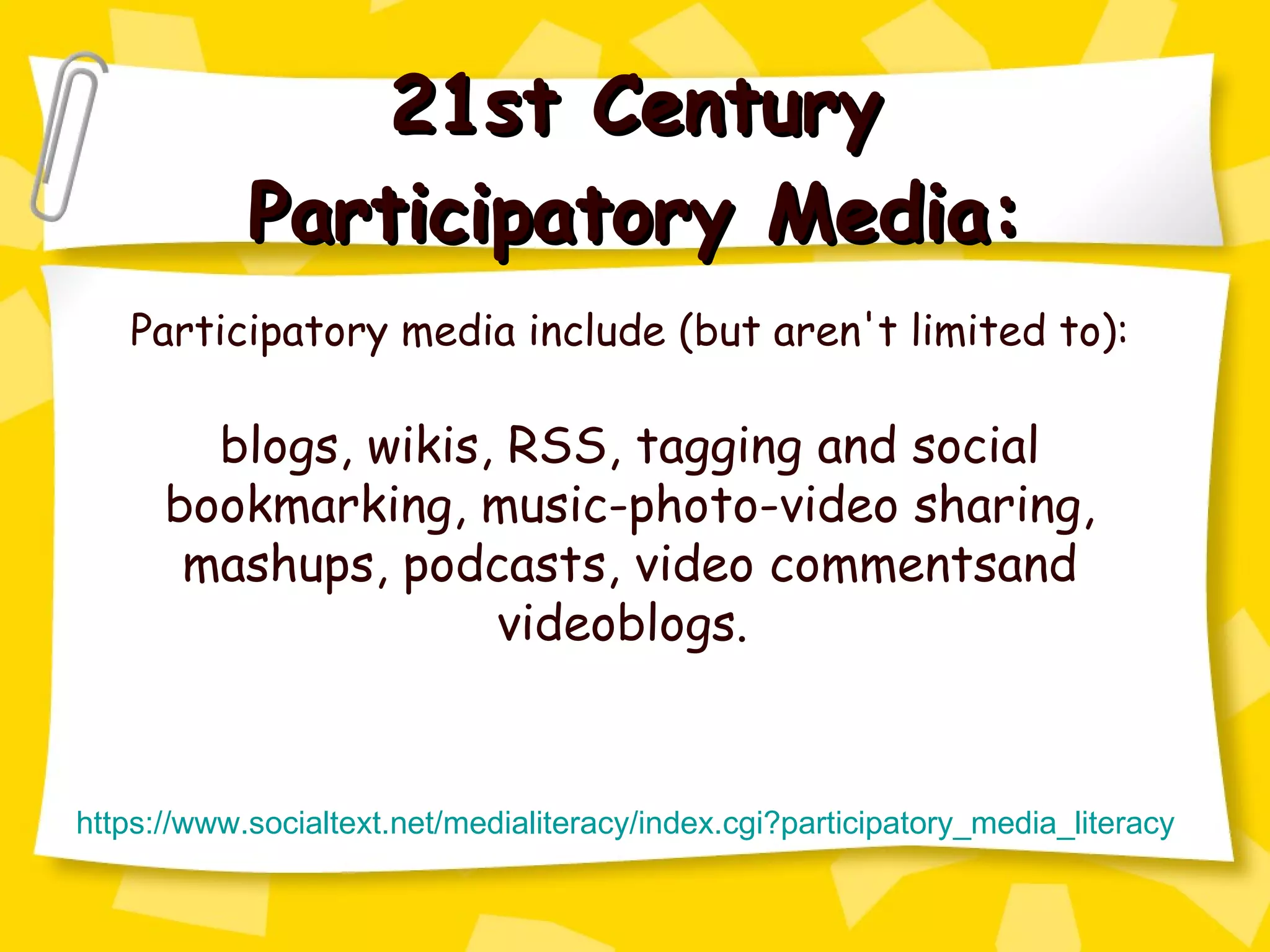 21st Century Participatory Media: Participatory media include (but aren't limited to): blogs, wikis, RSS, tagging and social bookmarking, music-photo-video sharing, mashups, podcasts, video commentsand videoblogs.  https://www. socialtext . net/medialiteracy/index . cgi ? participatory_media_literacy 