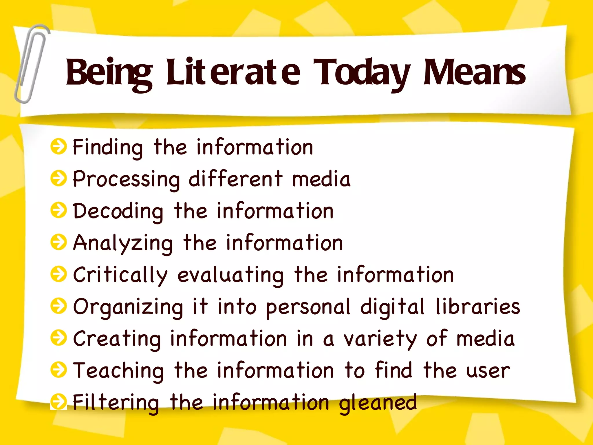 Being Literate Today Means Finding the information Processing different media Decoding the information Analyzing the information Critically evaluating the information Organizing it into personal digital libraries Creating information in a variety of media Teaching the information to find the user Filtering the information gleaned 