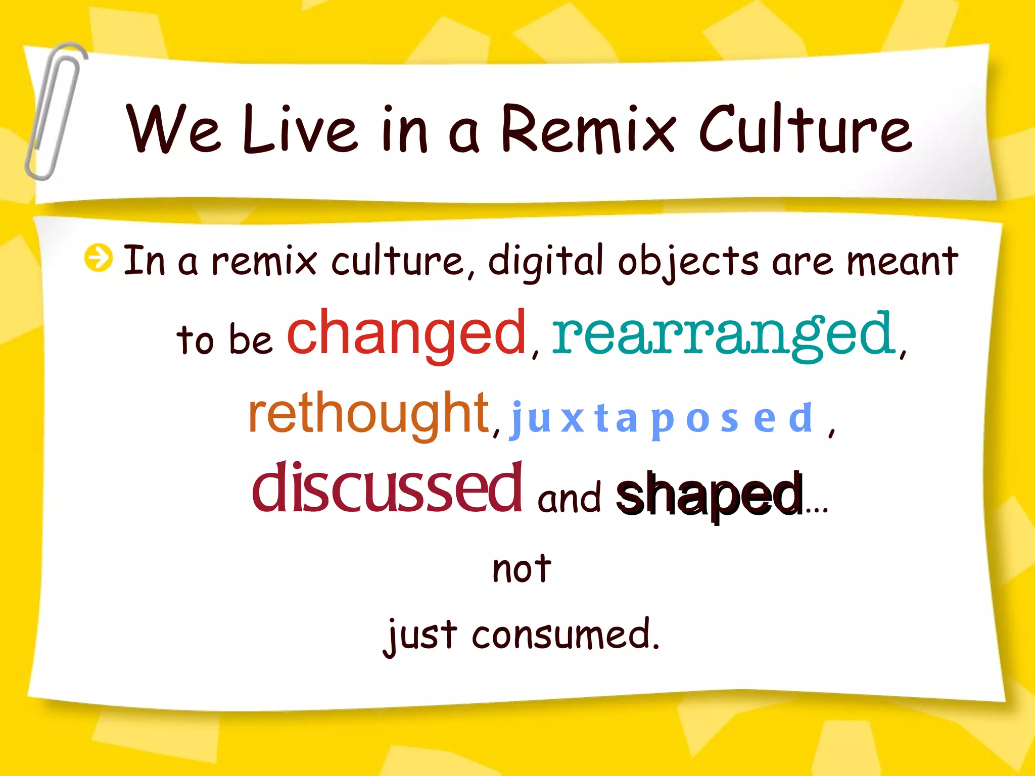 We Live in a Remix Culture In a remix culture, digital objects are meant to be  changed ,  rearranged ,  rethought ,  juxtaposed ,  discussed  and  shaped … not just consumed.  