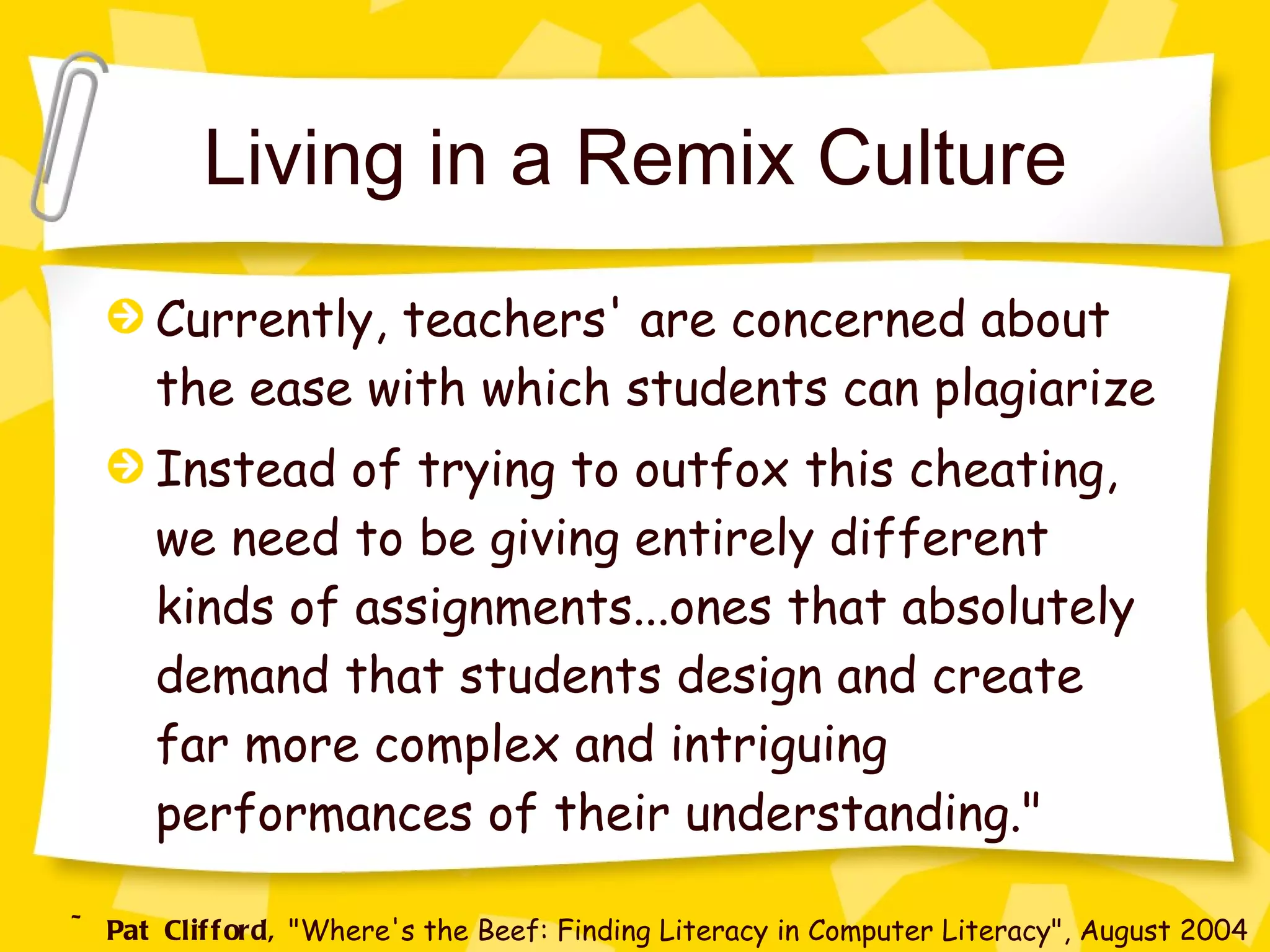 Living in a Remix Culture Currently, teachers' are concerned about the ease with which students can plagiarize Instead of trying to outfox this cheating, we need to be giving entirely different kinds of assignments...ones that absolutely demand that students design and create far more complex and intriguing performances of their understanding." ~ Pat Clifford,  "Where's the Beef: Finding Literacy in Computer Literacy", August 2004 