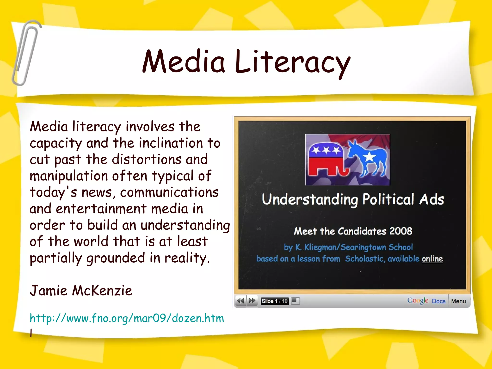 Media Literacy Media literacy involves the capacity and the inclination to cut past the distortions and manipulation often typical of today's news, communications and entertainment media in order to build an understanding of the world that is at least partially grounded in reality. Jamie McKenzie http://www.fno.org/mar09/dozen.htm l 