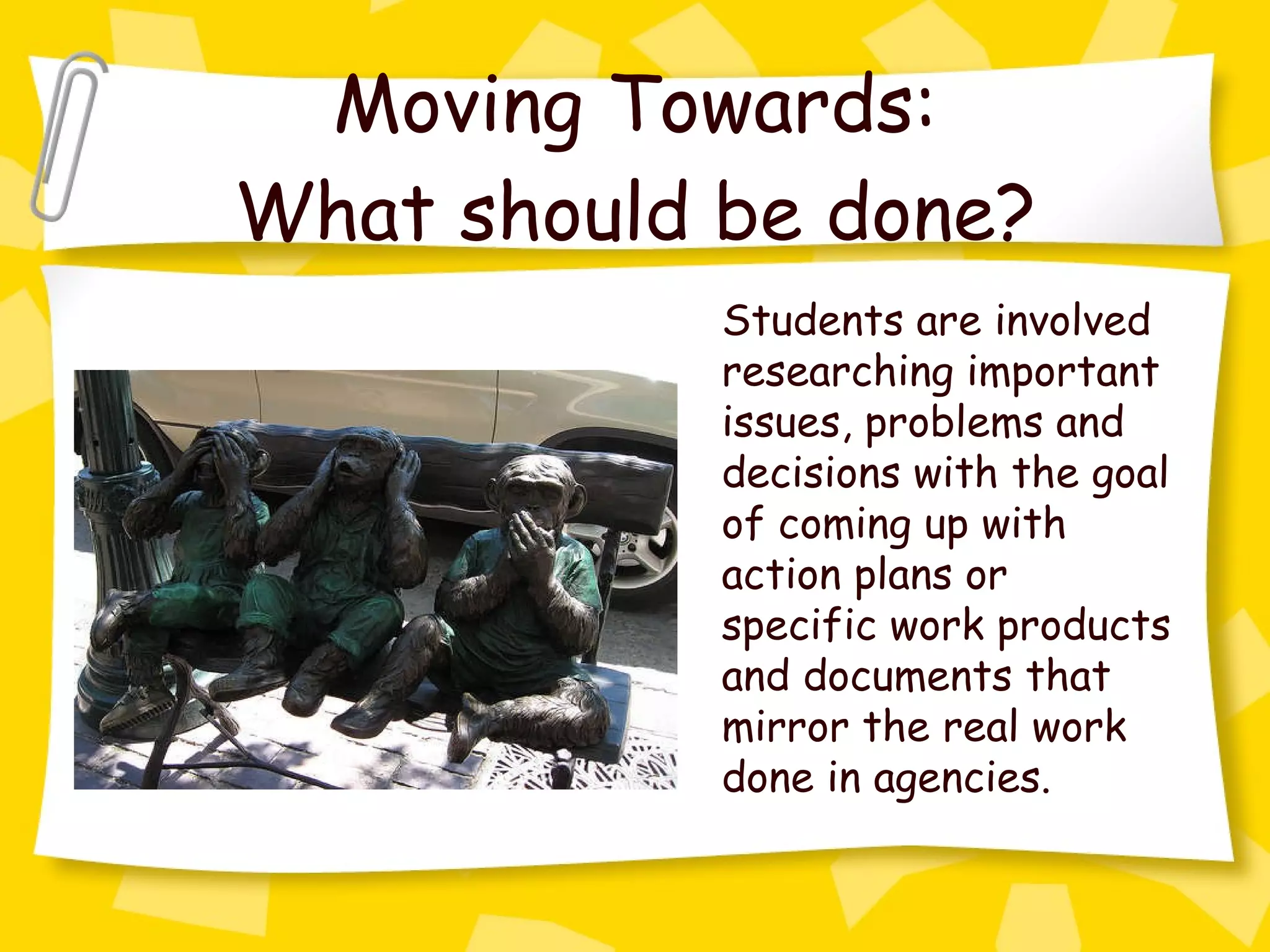 Moving Towards: What should be done? Students are involved researching important issues, problems and decisions with the goal of coming up with action plans or specific work products and documents that mirror the real work done in agencies. 
