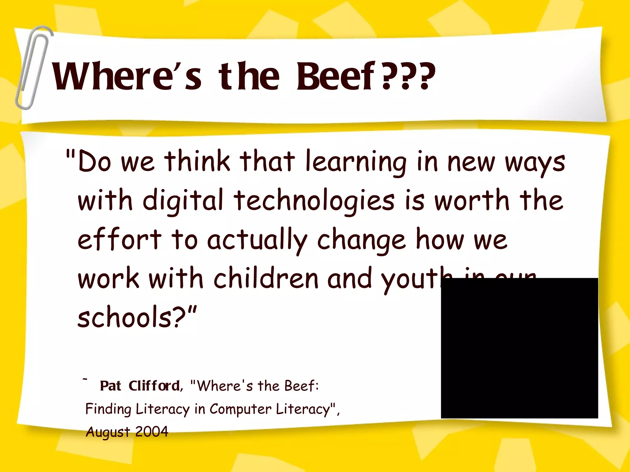 Where’s the Beef??? "Do we think that learning in new ways with digital technologies is worth the effort to actually change how we work with children and youth in our schools?” ~ Pat Clifford,  "Where's the Beef:  Finding Literacy in Computer Literacy",  August 2004 