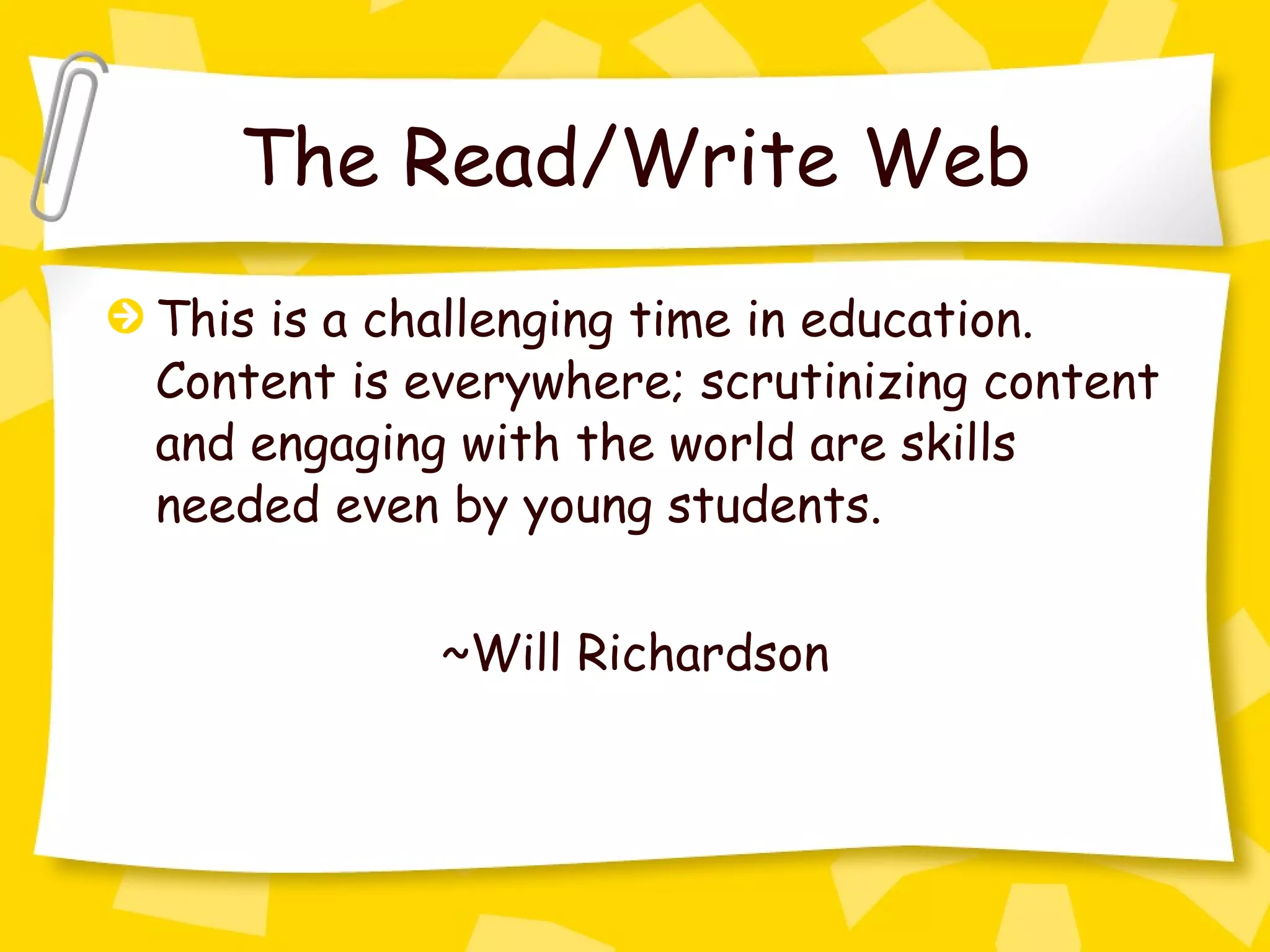 The Read/Write Web This is a challenging time in education. Content is everywhere; scrutinizing content and engaging with the world are skills needed even by young students. ~Will Richardson 