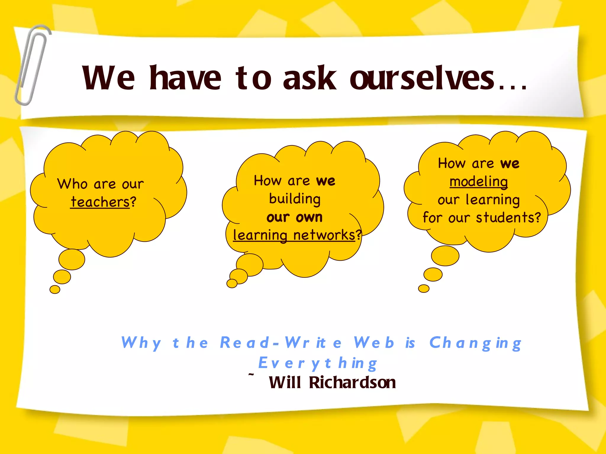 We have to ask ourselves… Who are our  teachers ? How are  we   building  our own   learning networks ? How are  we   modeling   our learning  for our students? Why the Read-Write Web is Changing Everything   ~ Will Richardson 