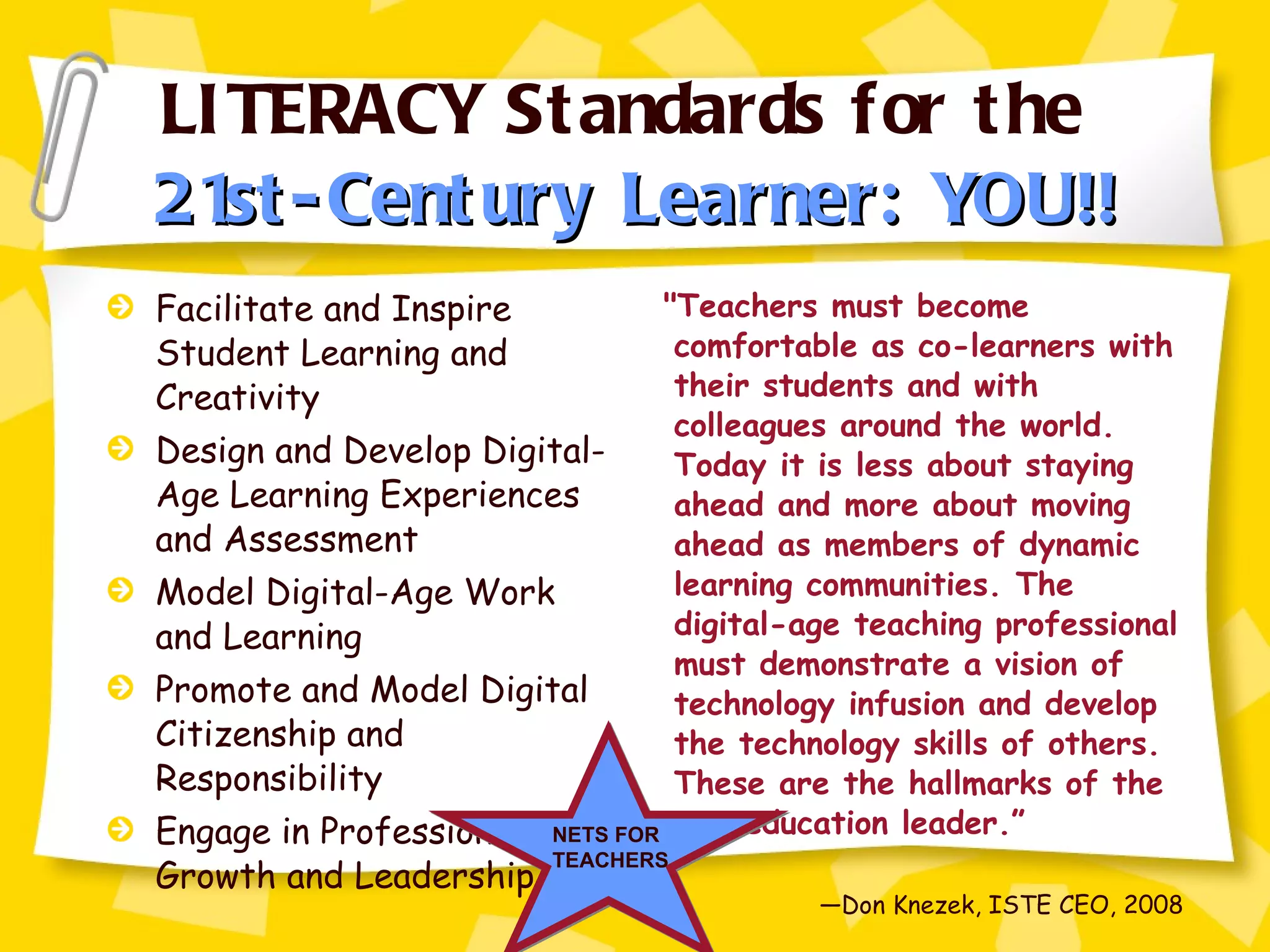 LITERACY Standards for the  21st-Century Learner: YOU!! Facilitate and Inspire Student Learning and Creativity Design and Develop Digital-Age Learning Experiences and Assessment Model Digital-Age Work and Learning Promote and Model Digital Citizenship and Responsibility Engage in Professional Growth and Leadership "Teachers must become comfortable as co-learners with their students and with colleagues around the world. Today it is less about staying ahead and more about moving ahead as members of dynamic learning communities. The digital-age teaching professional must demonstrate a vision of technology infusion and develop the technology skills of others.  These are the hallmarks of the new education leader.” — Don Knezek, ISTE CEO, 2008 NETS FOR TEACHERS 